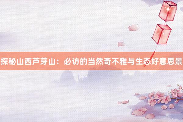 探秘山西芦芽山：必访的当然奇不雅与生态好意思景