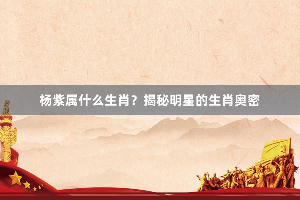 杨紫属什么生肖？揭秘明星的生肖奥密